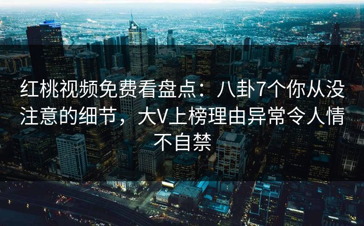 红桃视频免费看盘点:八卦7个你从没注意的细节,大V上榜理由异常令人情不自禁 红桃视频免费看盘点:八卦7个你从没注意的细节,大V上榜理由异常令人情不自禁