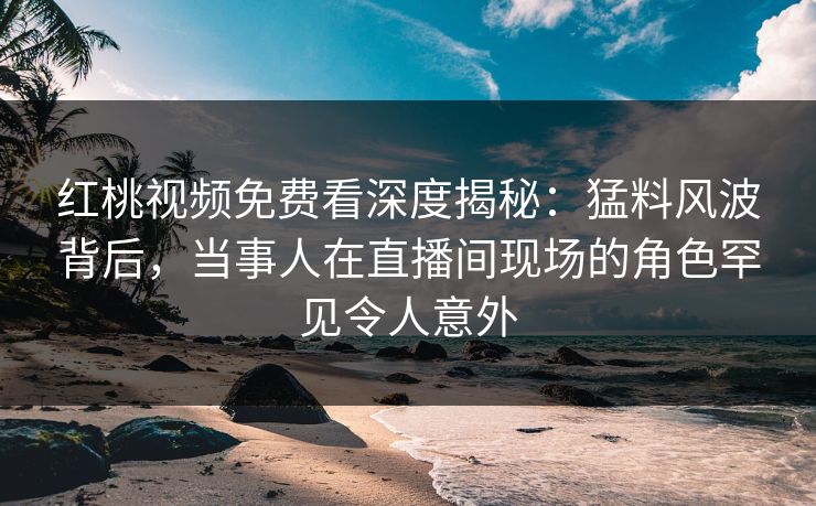 红桃视频免费看深度揭秘：猛料风波背后，当事人在直播间现场的角色罕见令人意外
