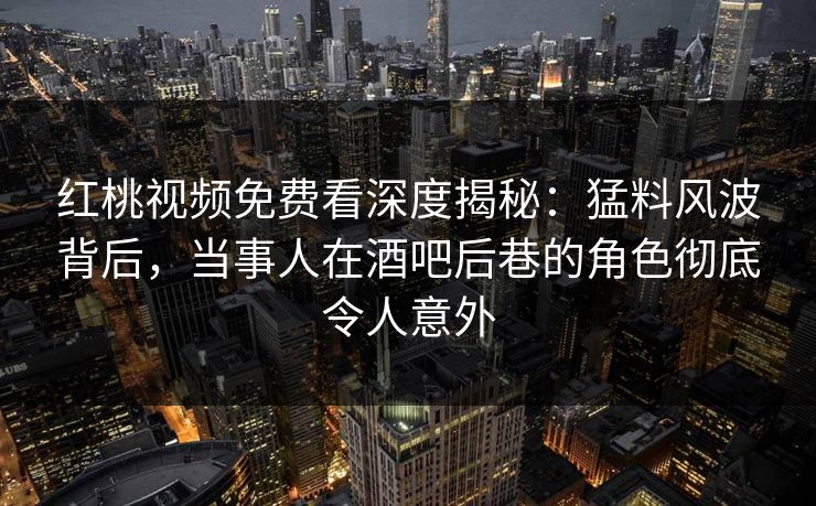 红桃视频免费看深度揭秘：猛料风波背后，当事人在酒吧后巷的角色彻底令人意外