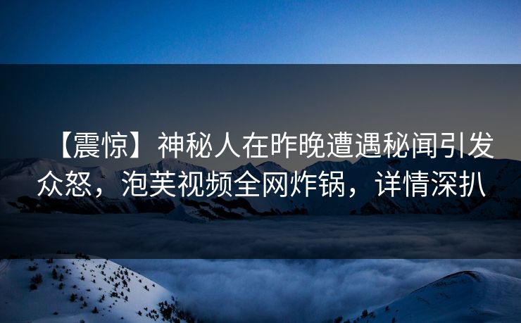 【震惊】神秘人在昨晚遭遇秘闻引发众怒，泡芙视频全网炸锅，详情深扒