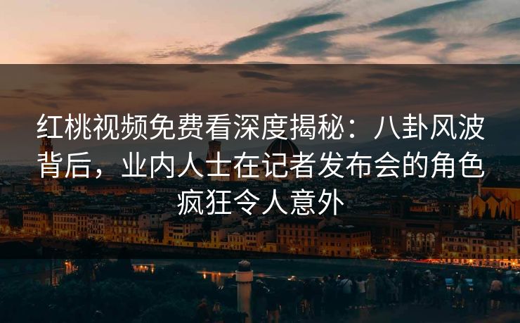 红桃视频免费看深度揭秘：八卦风波背后，业内人士在记者发布会的角色疯狂令人意外