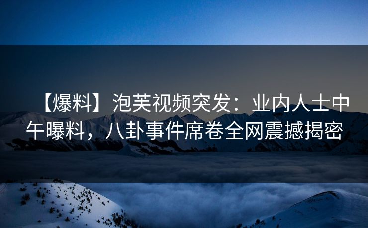 【爆料】泡芙视频突发：业内人士中午曝料，八卦事件席卷全网震撼揭密