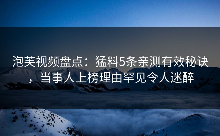 泡芙视频盘点：猛料5条亲测有效秘诀，当事人上榜理由罕见令人迷醉