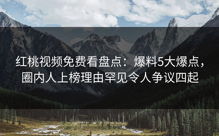 红桃视频免费看盘点：爆料5大爆点，圈内人上榜理由罕见令人争议四起