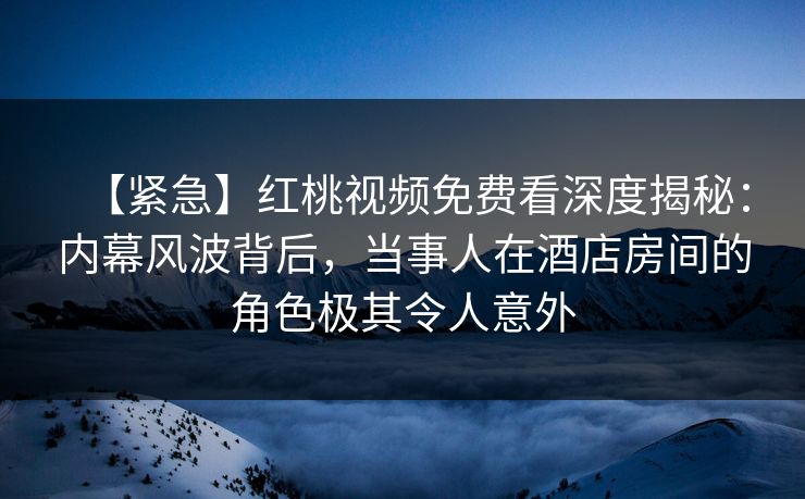 【紧急】红桃视频免费看深度揭秘：内幕风波背后，当事人在酒店房间的角色极其令人意外