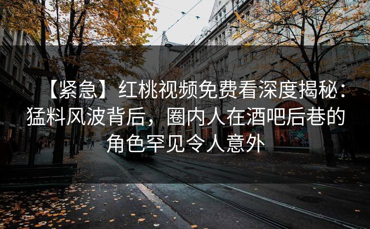 【紧急】红桃视频免费看深度揭秘：猛料风波背后，圈内人在酒吧后巷的角色罕见令人意外
