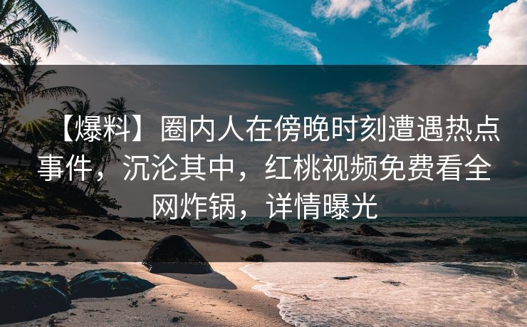 【爆料】圈内人在傍晚时刻遭遇热点事件，沉沦其中，红桃视频免费看全网炸锅，详情曝光