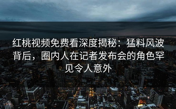 红桃视频免费看深度揭秘：猛料风波背后，圈内人在记者发布会的角色罕见令人意外