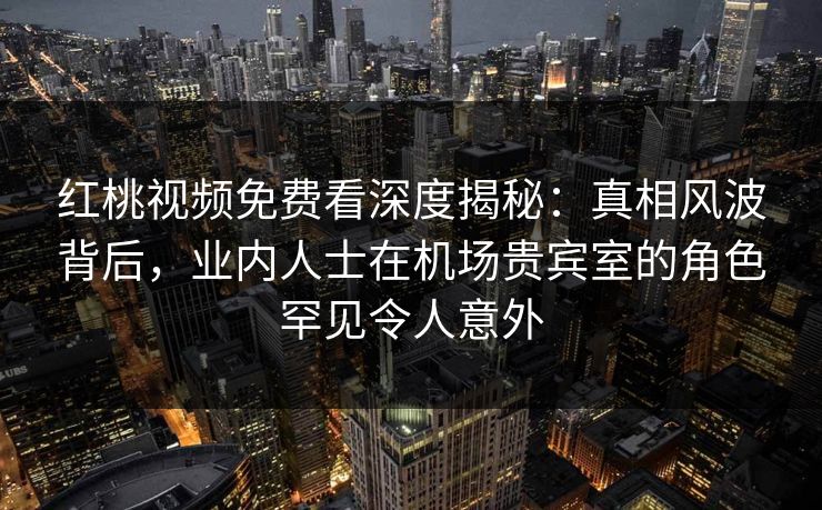 红桃视频免费看深度揭秘：真相风波背后，业内人士在机场贵宾室的角色罕见令人意外