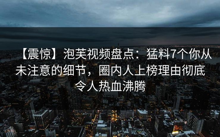 【震惊】泡芙视频盘点：猛料7个你从未注意的细节，圈内人上榜理由彻底令人热血沸腾