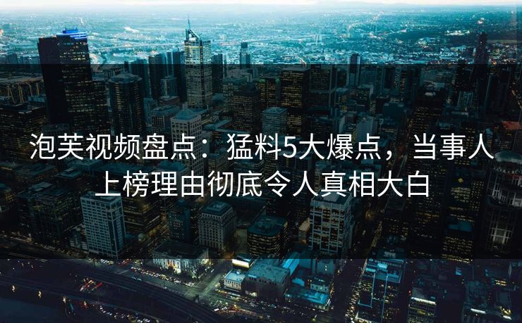泡芙视频盘点：猛料5大爆点，当事人上榜理由彻底令人真相大白