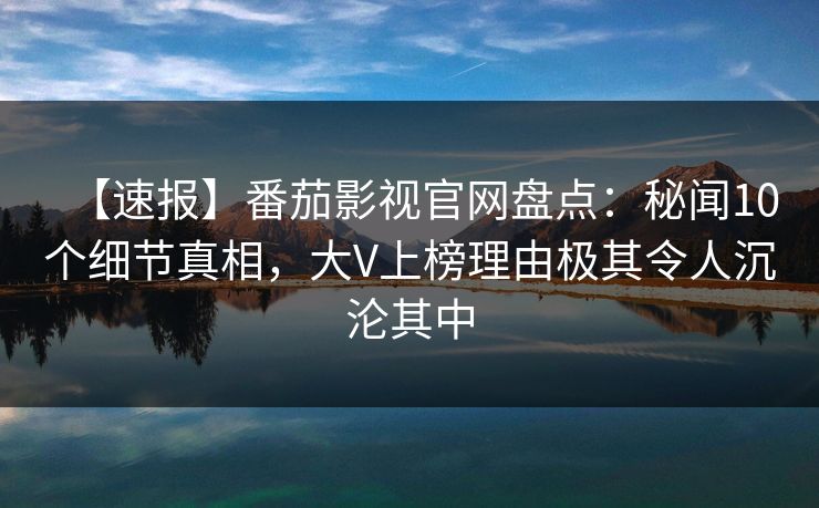 【速报】番茄影视官网盘点：秘闻10个细节真相，大V上榜理由极其令人沉沦其中
