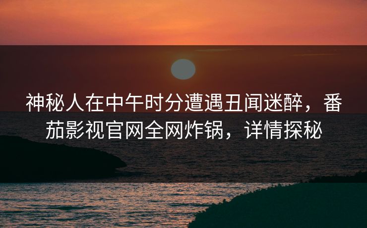 神秘人在中午时分遭遇丑闻迷醉，番茄影视官网全网炸锅，详情探秘