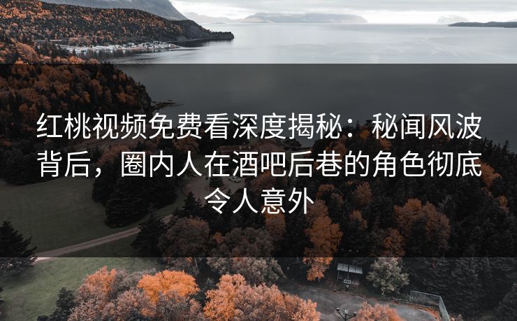 红桃视频免费看深度揭秘：秘闻风波背后，圈内人在酒吧后巷的角色彻底令人意外