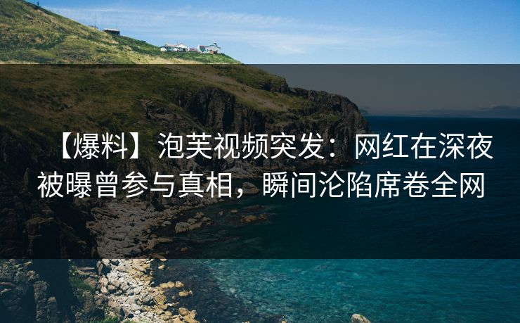 【爆料】泡芙视频突发：网红在深夜被曝曾参与真相，瞬间沦陷席卷全网