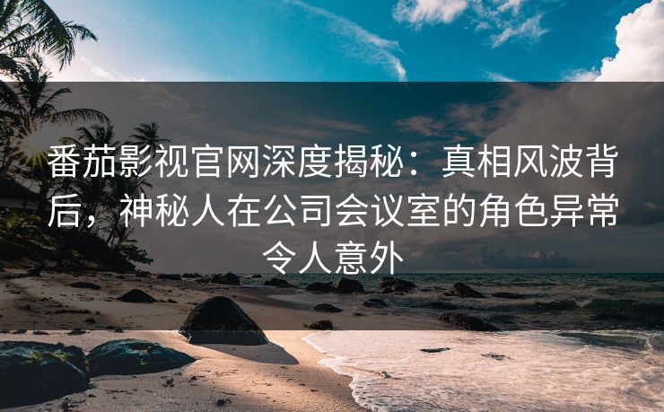 番茄影视官网深度揭秘：真相风波背后，神秘人在公司会议室的角色异常令人意外