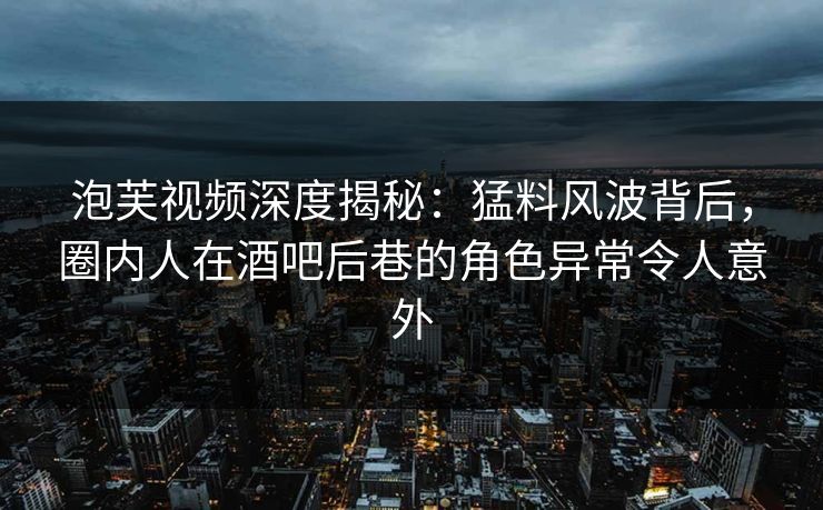 泡芙视频深度揭秘：猛料风波背后，圈内人在酒吧后巷的角色异常令人意外