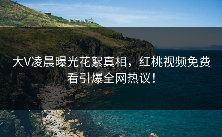 大V凌晨曝光花絮真相，红桃视频免费看引爆全网热议！