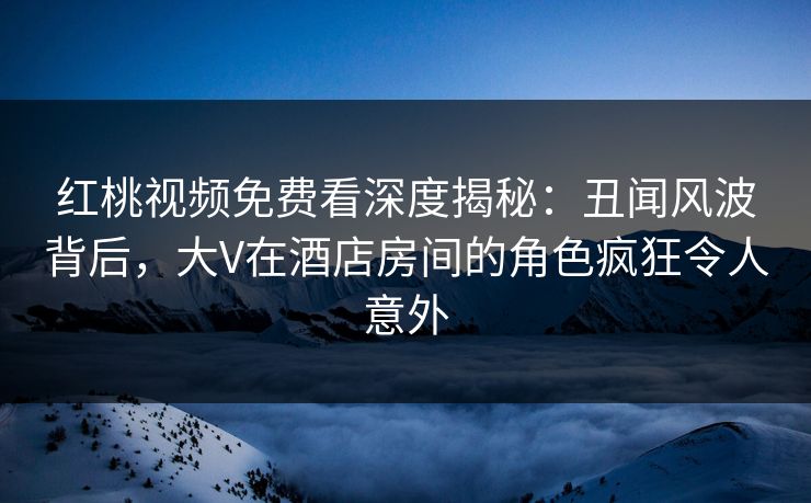 红桃视频免费看深度揭秘：丑闻风波背后，大V在酒店房间的角色疯狂令人意外