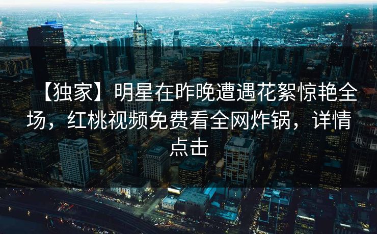 【独家】明星在昨晚遭遇花絮惊艳全场,红桃视频免费看全网炸锅,详情点击 【独家】明星在昨晚遭遇花絮惊艳全场,红桃视频免费看全网炸锅,详情点击
