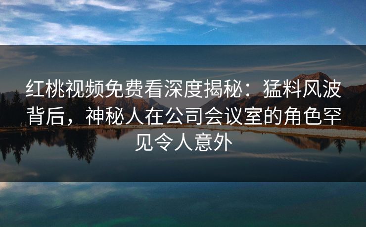 红桃视频免费看深度揭秘：猛料风波背后，神秘人在公司会议室的角色罕见令人意外