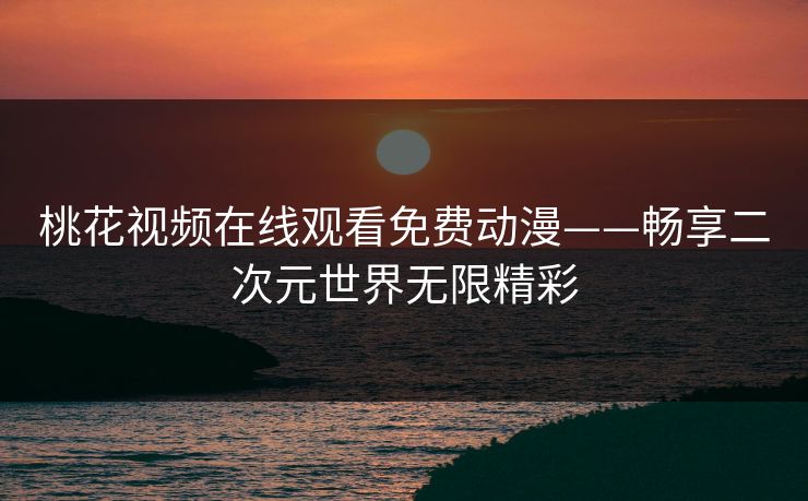 桃花视频在线观看免费动漫——畅享二次元世界无限精彩