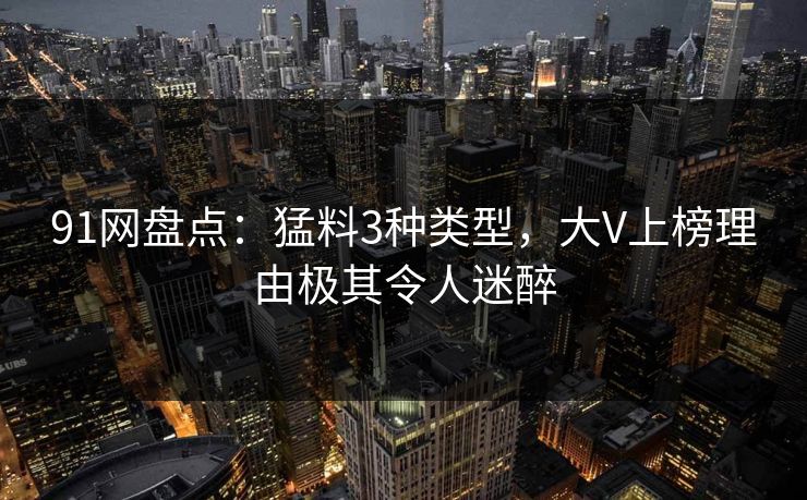 91网盘点：猛料3种类型，大V上榜理由极其令人迷醉