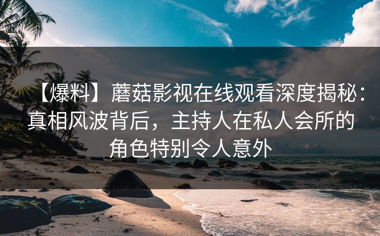 【爆料】蘑菇影视在线观看深度揭秘：真相风波背后，主持人在私人会所的角色特别令人意外