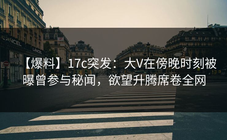 【爆料】17c突发：大V在傍晚时刻被曝曾参与秘闻，欲望升腾席卷全网