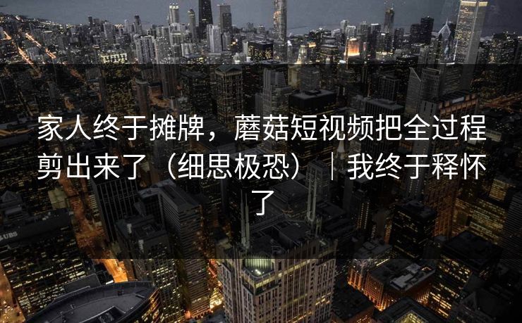家人终于摊牌,蘑菇短视频把全过程剪出来了(细思极恐)|我终于释怀了 家人终于摊牌,蘑菇短视频把全过程剪出来了(细思极恐)|我终于释怀了