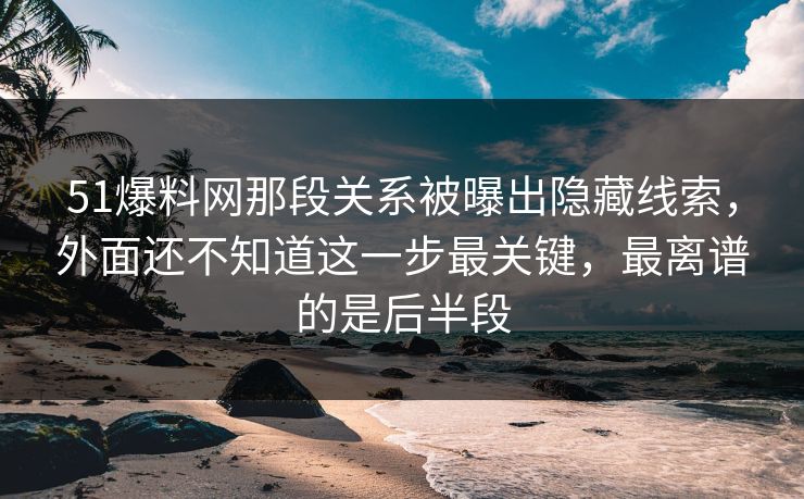 51爆料网那段关系被曝出隐藏线索，外面还不知道这一步最关键，最离谱的是后半段