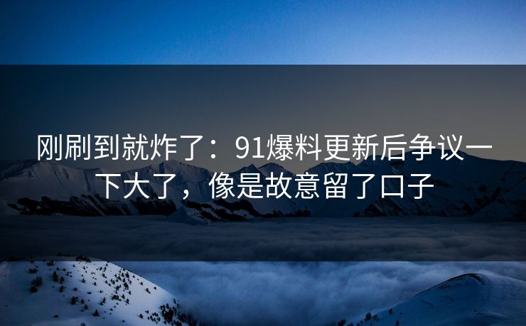 刚刷到就炸了：91爆料更新后争议一下大了，像是故意留了口子